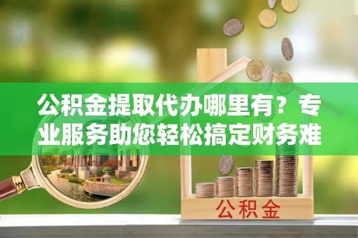 香格里拉公积金提取代办哪里有？专业服务助您轻松搞定财务难题
