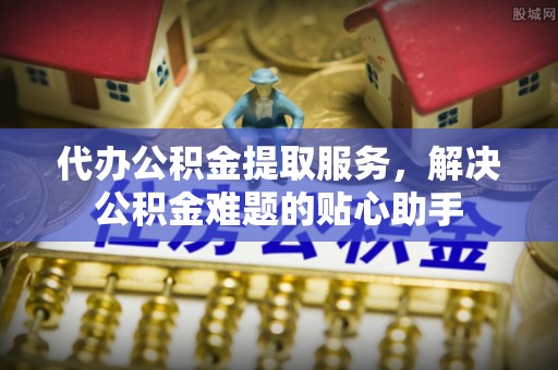 香格里拉代办公积金提取服务，解决公积金难题的贴心助手