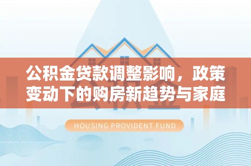 香格里拉公积金贷款调整影响，政策变动下的购房新趋势与家庭财务规划