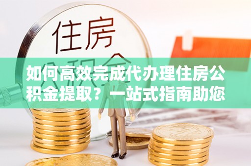 香格里拉如何高效完成代办理住房公积金提取？一站式指南助您轻松搞定