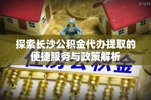 香格里拉探索长沙公积金代办提取的便捷服务与政策解析
