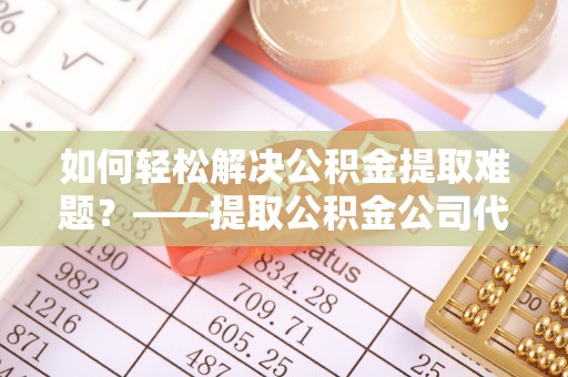 香格里拉如何轻松解决公积金提取难题？——提取公积金公司代办服务解析